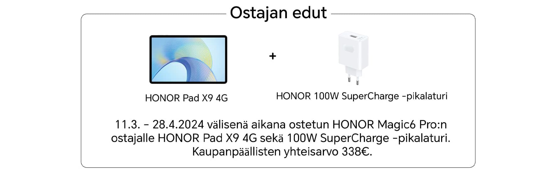 Ostajan edut. Honor Pad X9 4G + Honor 100W SuperCharge -pikalaturi. 11.3.-28.4.2024 välisenä aikana ostetun Honor Magic6 Pro:n ostajalle Honor x9 4g sekä 100W SuperCharge-pikalturi. Kaupanpäällisten yhteisarvo 338 €.